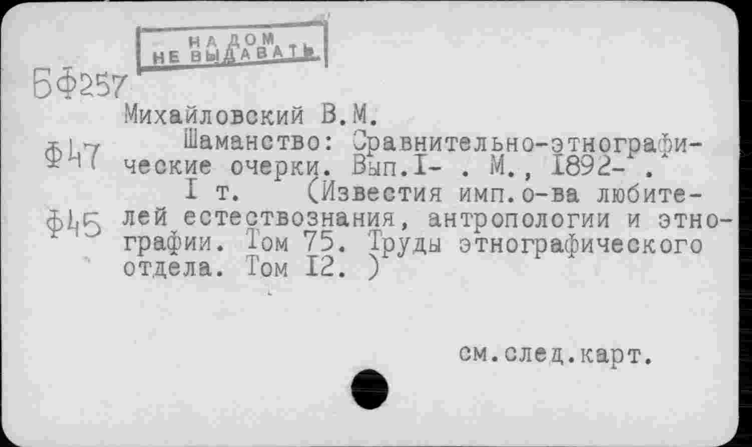 ﻿ВФ257
Михайловский В.М.
х|7 Шаманство: Оравнительно-этнограби-$ і ' ческие очерки. Вып.1- . М., 1892- .
I т. (Известия имп.о-ва любите-лей естествознания, антропологии и этно ‘ графин. Том 75. Труды этнографического отдела. Том 12. )
см.елец.карт.